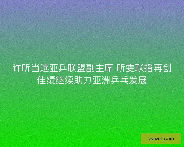 许昕当选亚乒联盟副主席 昕雯联播再创佳绩继续助力亚洲乒乓发展