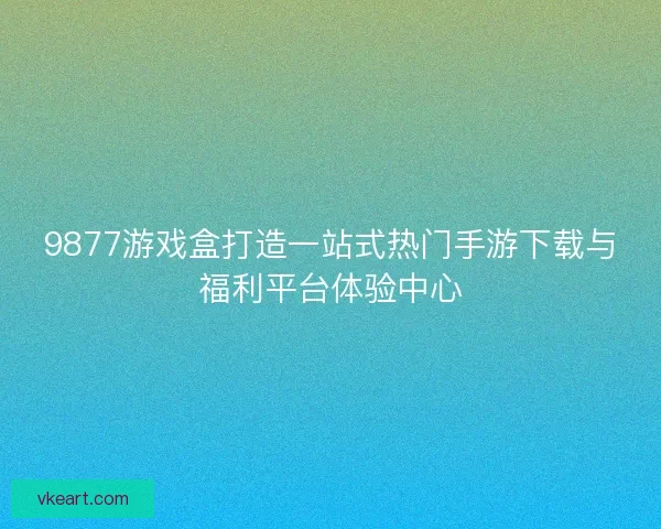 9877游戏盒打造一站式热门手游下载与福利平台体验中心