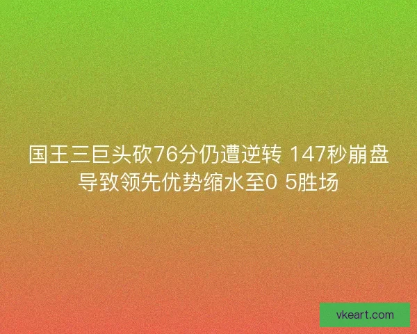国王三巨头砍76分仍遭逆转 147秒崩盘导致领先优势缩水至0 5胜场