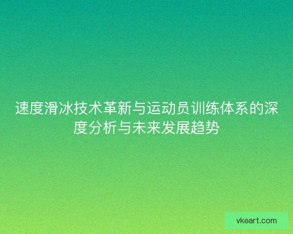 速度滑冰技术革新与运动员训练体系的深度分析与未来发展趋势